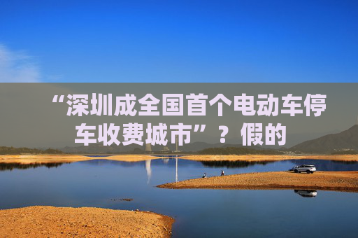 “深圳成全国首个电动车停车收费城市”?假的