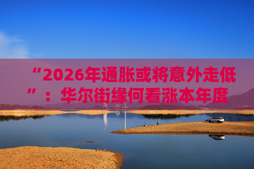 “2026年通胀或将意外走低”：华尔街缘何看涨本年度经济与股市