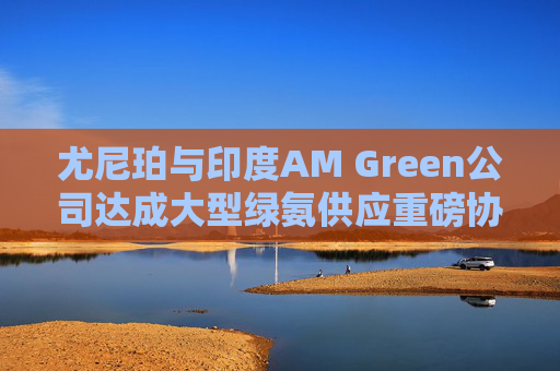 尤尼珀与印度AM Green公司达成大型绿氨供应重磅协议