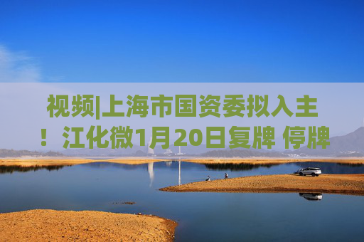 视频|上海市国资委拟入主！江化微1月20日复牌 停牌前股价“提前”涨停  第1张