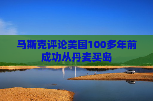 马斯克评论美国100多年前成功从丹麦买岛