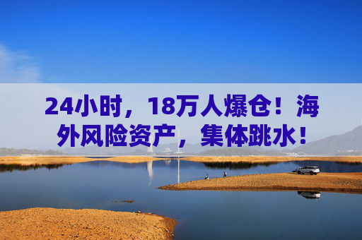 24小时，18万人爆仓！海外风险资产，集体跳水！