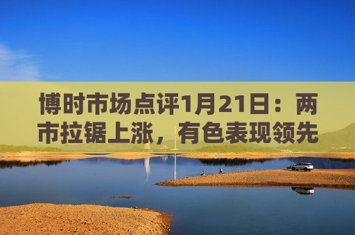 博时市场点评1月21日：两市拉锯上涨，有色表现领先