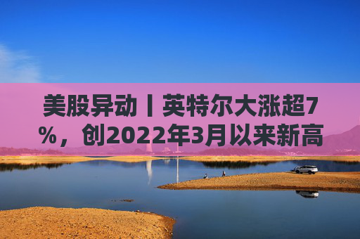 美股异动丨英特尔大涨超7%，创2022年3月以来新高，Q4业绩即将放榜