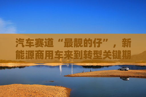 汽车赛道“最靓的仔”，新能源商用车来到转型关键期