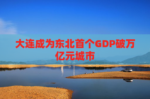 大连成为东北首个GDP破万亿元城市