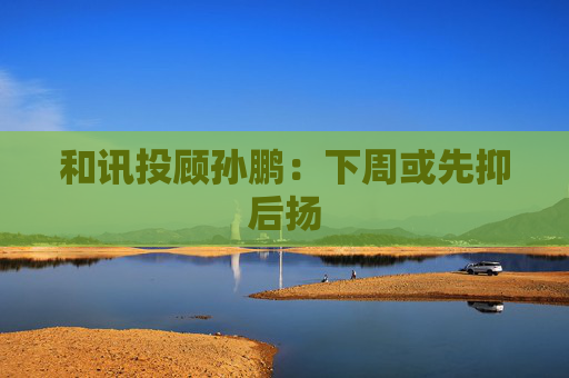 和讯投顾孙鹏:下周或先抑后扬