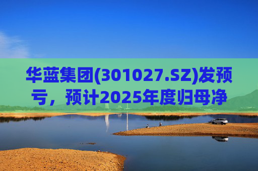 华蓝集团(301027.SZ)发预亏，预计2025年度归母净亏损2350万元至4650万元