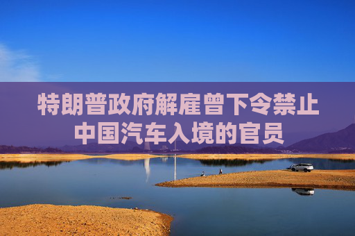 特朗普政府解雇曾下令禁止中国汽车入境的官员