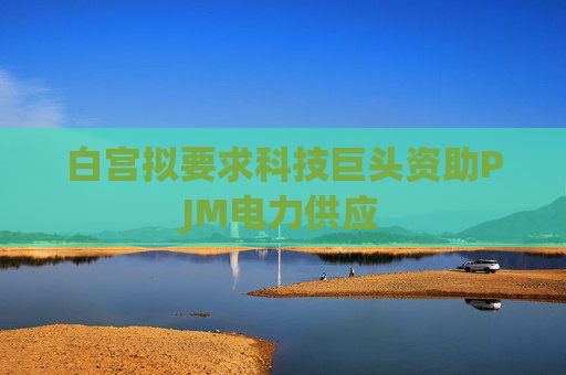 白宫拟要求科技巨头资助PJM电力供应