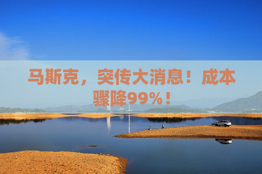 马斯克，突传大消息！成本骤降99%！