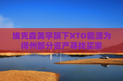埃克森美孚旗下XTO能源为得州部分资产寻找买家