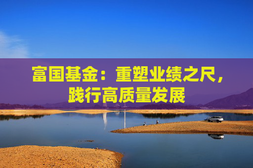 富国基金：重塑业绩之尺，践行高质量发展  第1张