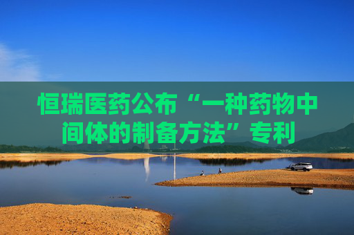 恒瑞医药公布“一种药物中间体的制备方法”专利