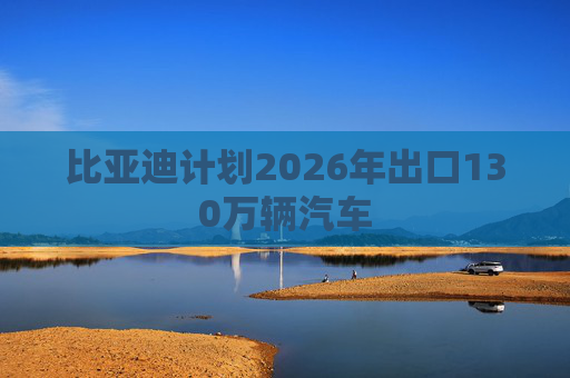 比亚迪计划2026年出口130万辆汽车