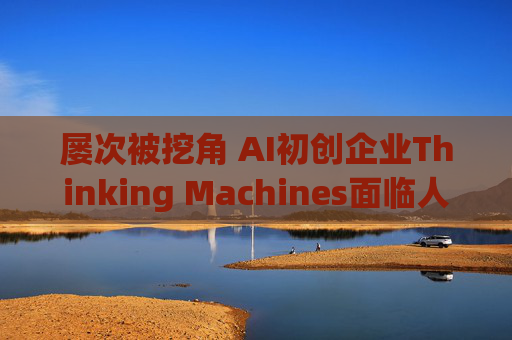 屡次被挖角 AI初创企业Thinking Machines面临人才流失危机