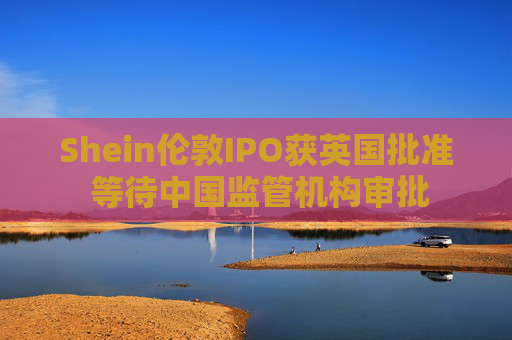 Shein伦敦IPO获英国批准 等待中国监管机构审批