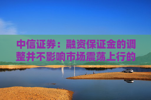 中信证券：融资保证金的调整并不影响市场震荡上行的大方向  第1张