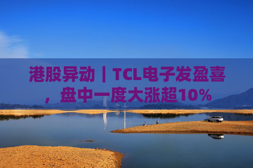 港股异动｜TCL电子发盈喜，盘中一度大涨超10%