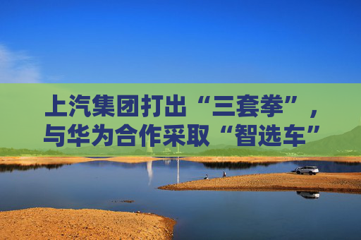 上汽集团打出“三套拳”，与华为合作采取“智选车”模式