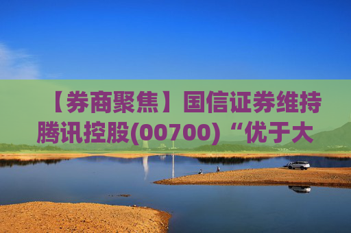 【券商聚焦】国信证券维持腾讯控股(00700)“优于大市”评级指公司业绩稳健 并蕴含较大发展潜力