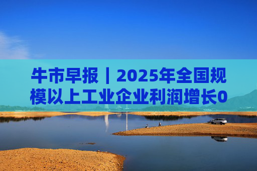 牛市早报｜2025年全国规模以上工业企业利润增长0.6%