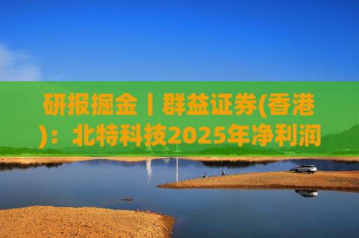 研报掘金丨群益证券(香港)：北特科技2025年净利润大幅增长，予“买进”建议
