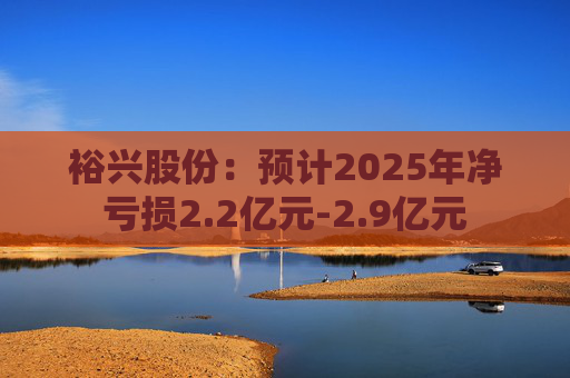 裕兴股份：预计2025年净亏损2.2亿元-2.9亿元