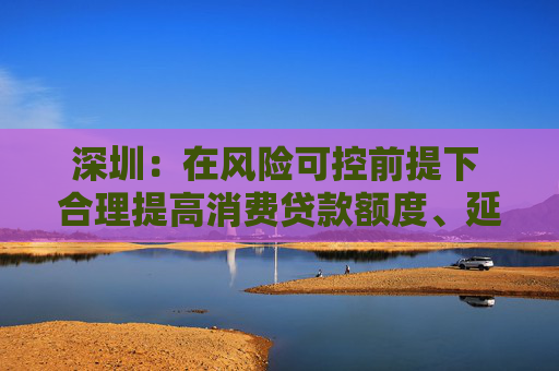 深圳:在风险可控前提下 合理提高消费贷款额度、延长贷款期限