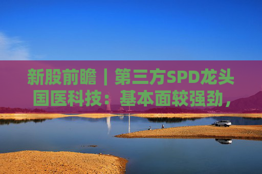 新股前瞻|第三方SPD龙头国医科技:基本面较强劲,早期投资者浮盈已翻翻