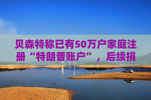 贝森特称已有50万户家庭注册“特朗普账户”，后续捐款持续涌入