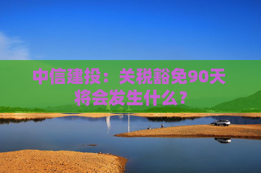 中信建投：关税豁免90天 将会发生什么？