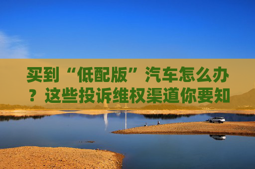 买到“低配版”汽车怎么办？这些投诉维权渠道你要知道