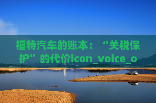 福特汽车的账本：“关税保护”的代价icon_voice_onicon_voice