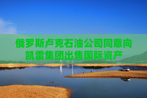 俄罗斯卢克石油公司同意向凯雷集团出售国际资产