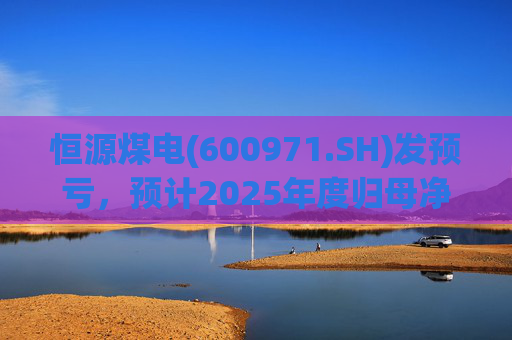 恒源煤电(600971.SH)发预亏，预计2025年度归母净亏损1.9亿元-2.6亿元
