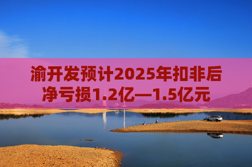渝开发预计2025年扣非后净亏损1.2亿—1.5亿元  第1张