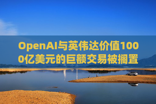 OpenAI与英伟达价值1000亿美元的巨额交易被搁置