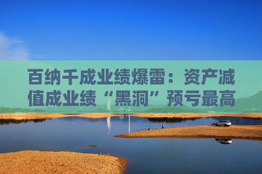 百纳千成业绩爆雷：资产减值成业绩“黑洞”预亏最高12亿元 一年内董事长、副总密集更迭