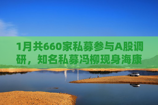 1月共660家私募参与A股调研，知名私募冯柳现身海康威视调研