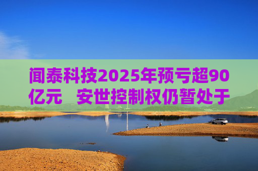 闻泰科技2025年预亏超90亿元   安世控制权仍暂处于受限状态