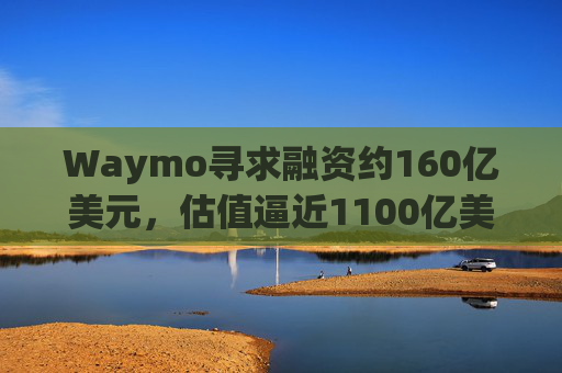 Waymo寻求融资约160亿美元，估值逼近1100亿美元