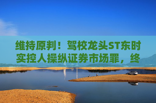 维持原判！驾校龙头ST东时实控人操纵证券市场罪，终审裁定