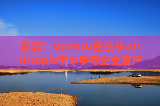 报道：OpenAI意欲从Anthropic手中争夺企业客户  第1张