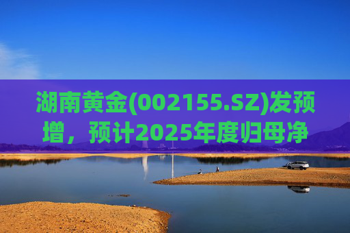 湖南黄金(002155.SZ)发预增，预计2025年度归母净利润12.7亿元至16.08亿元，同比增长50%-90%