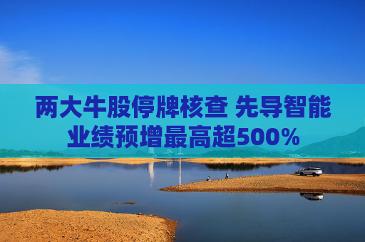 两大牛股停牌核查 先导智能业绩预增最高超500%