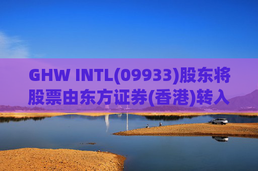 GHW INTL(09933)股东将股票由东方证券(香港)转入招银国际证券 转仓市值1.08亿港元