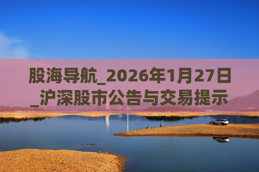 股海导航_2026年1月27日_沪深股市公告与交易提示