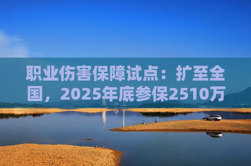 职业伤害保障试点：扩至全国，2025年底参保2510万人