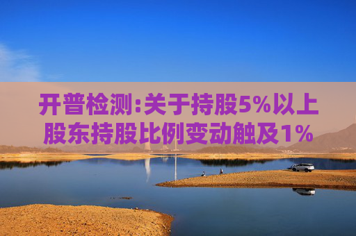 开普检测:关于持股5%以上股东持股比例变动触及1%及5%整数倍暨披露权益变动报告书的提示性公告